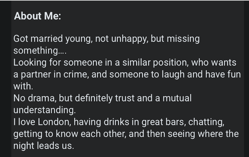 Text of a person's dating profile that reads "About Me: Got married young, not unhappy, but missing something... Looking for someone in a similar position, who wants a partner in crime, and someone to laugh and have fun with. No drama, but definitely trust and a mutual understanding. I love London, having drinks in great bars, chatting, getting to know each other, and then seeing where the night leads us."